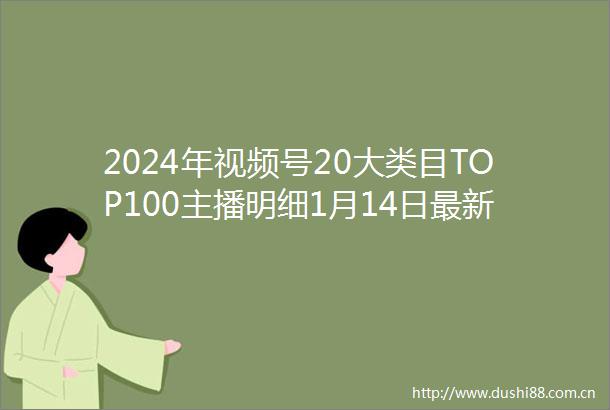 2024年视频号20大类目TOP100主播明细1月14日最新版