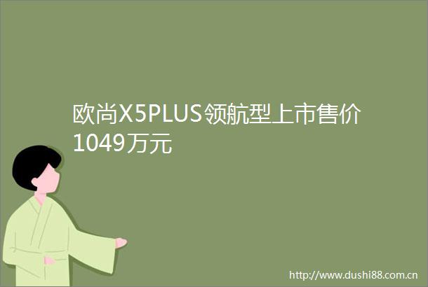 欧尚X5PLUS领航型上市售价1049万元
