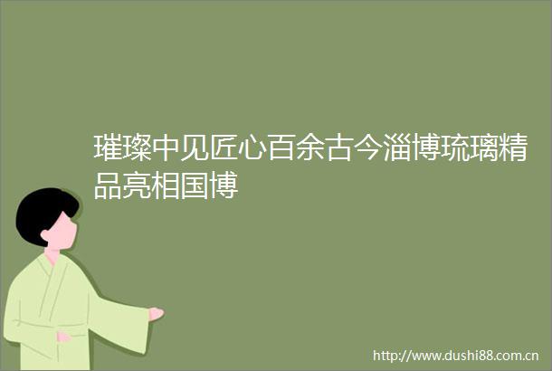 璀璨中见匠心百余古今淄博琉璃精品亮相国博