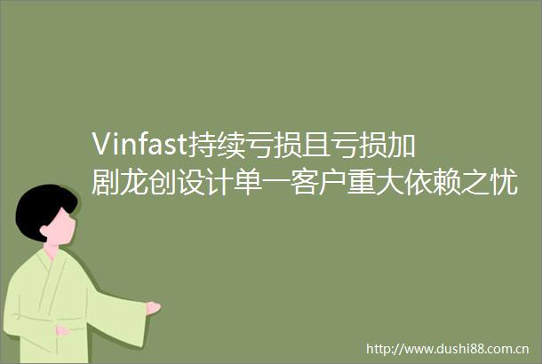 Vinfast持续亏损且亏损加剧龙创设计单一客户重大依赖之忧待化解