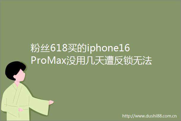 粉丝618买的iphone16ProMax没用几天遭反锁无法激活