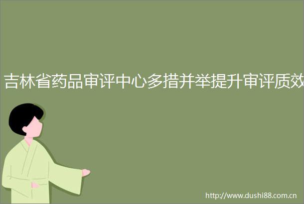 吉林省药品审评中心多措并举提升审评质效