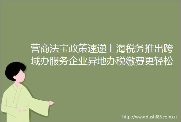 营商法宝政策速递上海税务推出跨域办服务企业异地办税缴费更轻松