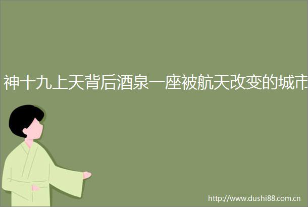 神十九上天背后酒泉一座被航天改变的城市