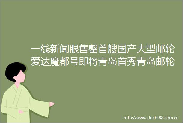 一线新闻眼售罄首艘国产大型邮轮爱达魔都号即将青岛首秀青岛邮轮母港将创2015年开港以来新高