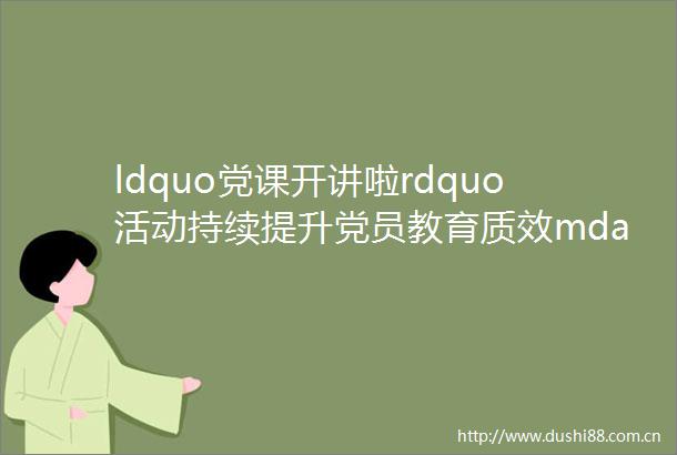 ldquo党课开讲啦rdquo活动持续提升党员教育质效mdashmdash党课教育有声有色理论武装入脑入心