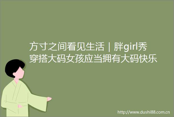 方寸之间看见生活｜胖girl秀穿搭大码女孩应当拥有大码快乐