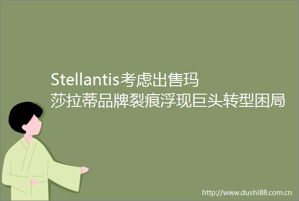 Stellantis考虑玛莎拉蒂品牌裂痕浮现巨头转型困局难解