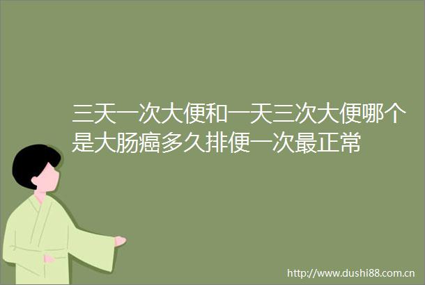三天一次大便和一天三次大便哪个是大肠癌多久排便一次最正常