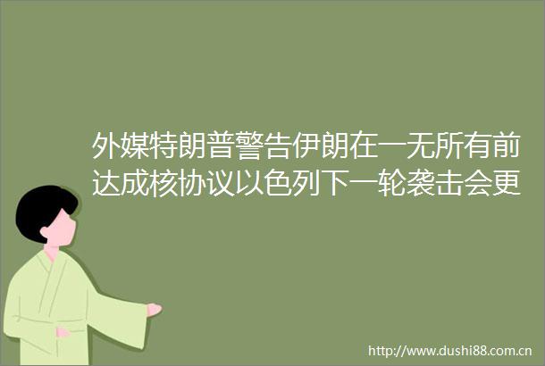 外媒特朗普警告伊朗在一无所有前达成核协议以色列下一轮袭击会更加残酷