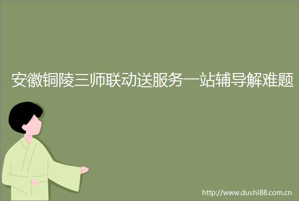 安徽铜陵三师联动送服务一站辅导解难题