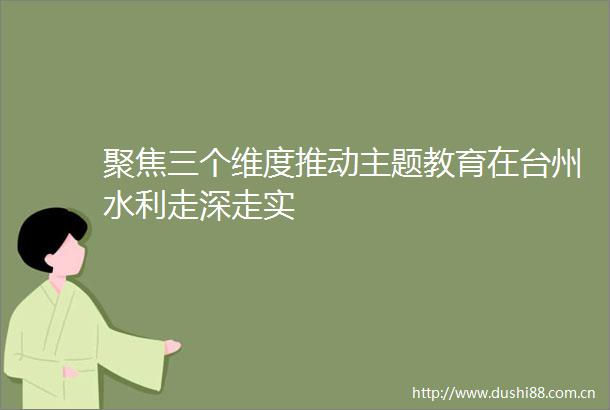 聚焦三个维度推动主题教育在台州水利走深走实