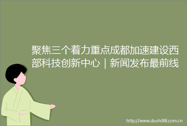 聚焦三个着力重点成都加速建设西部科技创新中心｜新闻发布最前线