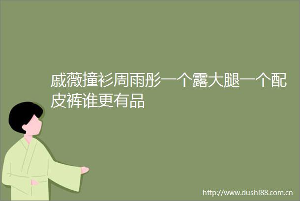 戚薇撞衫周雨彤一个露大腿一个配皮裤谁更有品