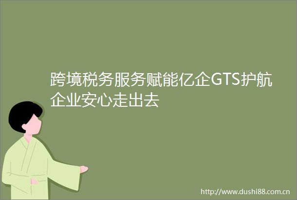 跨境税务服务赋能亿企GTS护航企业安心走出去