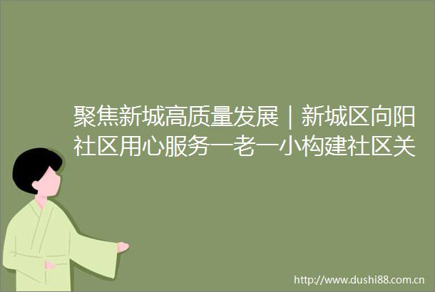 聚焦新城高质量发展｜新城区向阳社区用心服务一老一小构建社区关爱新模式