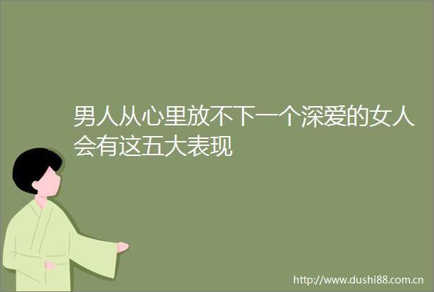 男人从心里放不下一个深爱的女人会有这五大表现