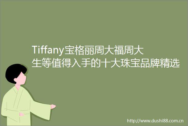 Tiffany宝格丽周大福周大生等值得入手的十大珠宝品牌精选