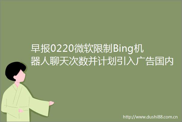 早报0220微软限制Bing机器人聊天次数并计划引入国内首次检测出XBB15本土感染者北交所做市交易业务今日启动