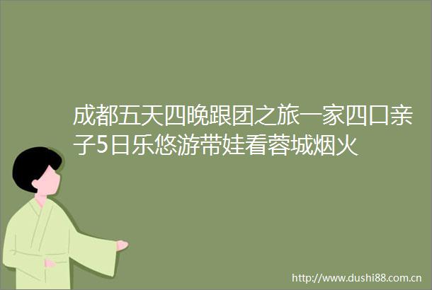 成都五天四晚跟团之旅一家四口亲子5日乐悠游带娃看蓉城烟火