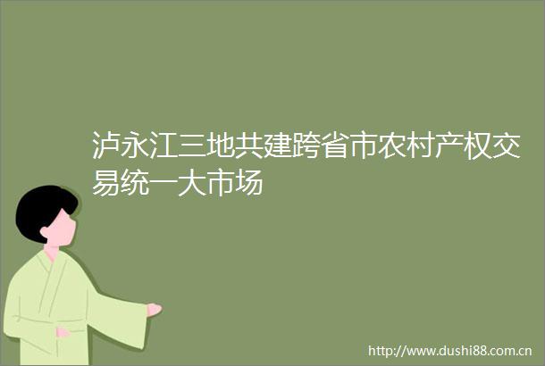 泸永江三地共建跨省市农村产权交易统一大市场