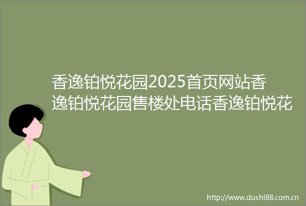 香逸铂悦花园2025首页网站香逸铂悦花园售楼处电话香逸铂悦花园在售户型小区配套最新价格周边详情容积率楼盘详情