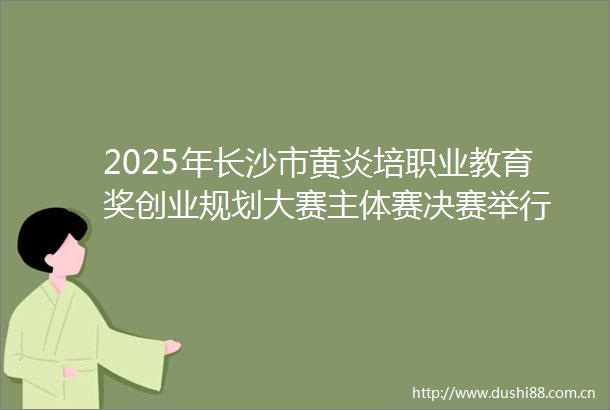 2025年长沙市黄炎培职业教育奖创业规划大赛主体赛决赛举行