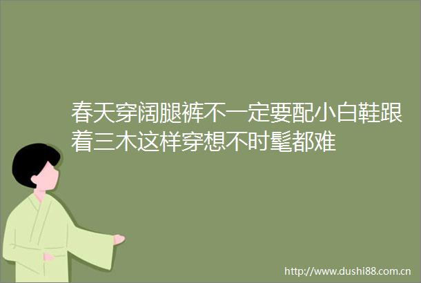 春天穿阔腿裤不一定要配小白鞋跟着三木这样穿想不时髦都难