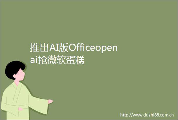 推出AI版Officeopenai抢微软蛋糕