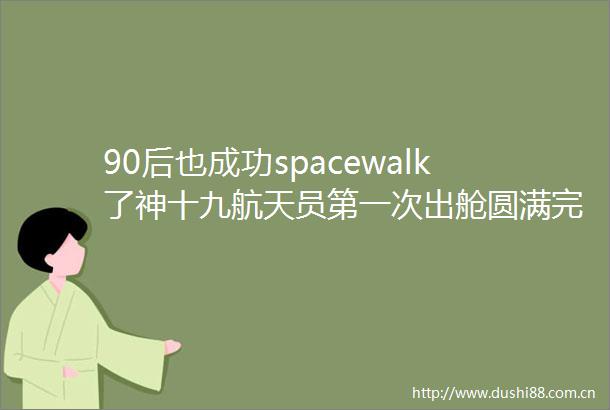 90后也成功spacewalk了神十九航天员第一次出舱圆满完成