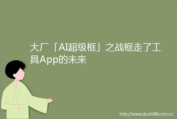 大厂「AI超级框」之战框走了工具App的未来