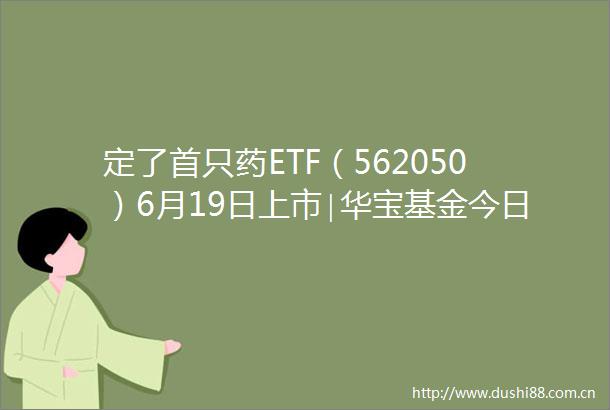 定了首只药ETF（562050）6月19日上市∣华宝基金今日又首发港股通创新药ETF（认购520883）