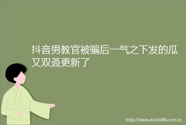 抖音男教官被后一气之下发的瓜又双叒更新了