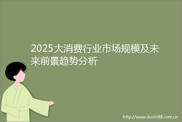 2025大消费行业市场规模及未来前景趋势分析