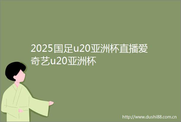 2025国足u20亚洲杯直播爱奇艺u20亚洲杯