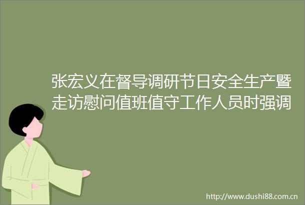 张宏义在督导调研节日安全生产暨走访慰问值班值守工作人员时强调认真履职尽责强化服务保障确保群众欢乐祥和过年