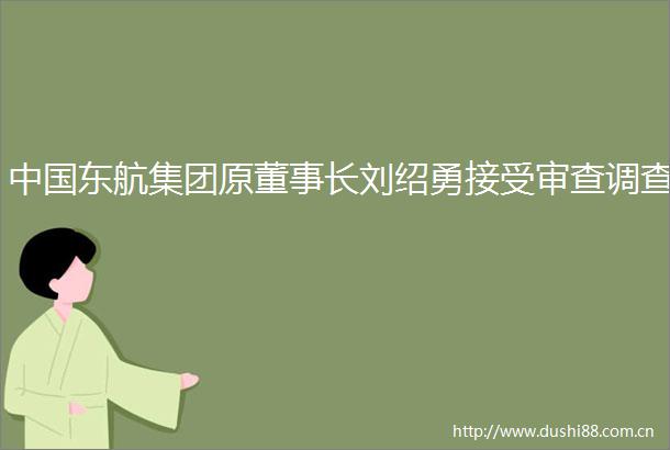 东航集团原董事长刘绍勇接受审查调查
