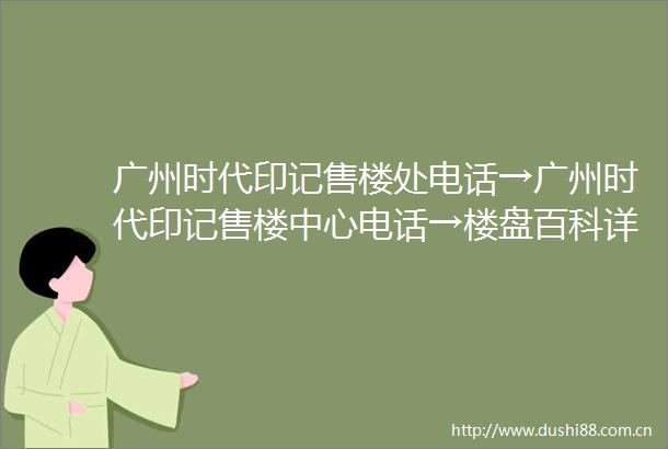 广州时代印记售楼处电话→广州时代印记售楼中心电话→楼盘百科详情→首页网站