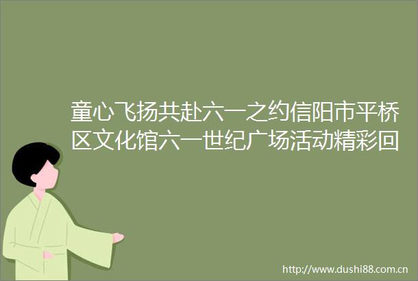 童心飞扬共赴六一之约信阳市平桥区文化馆六一世纪广场活动精彩回顾