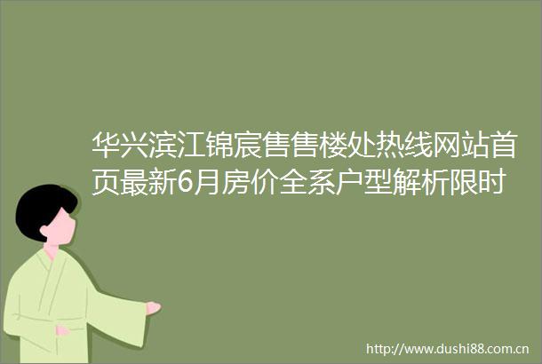 华兴滨江锦宸售售楼处热线网站首页最新6月房价全系户型解析限时购房优惠项目全景介绍周边商业教育配套详解