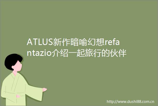 ATLUS新作暗喻幻想refantazio介绍一起旅行的伙伴和主要登场人物