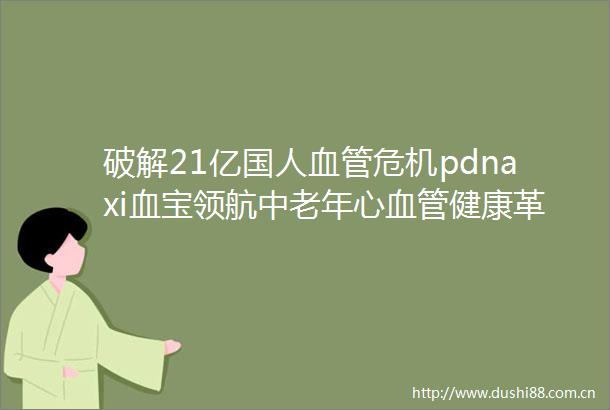 破解21亿国人血管危机pdnaxi血宝领航中老年心血管健康革命