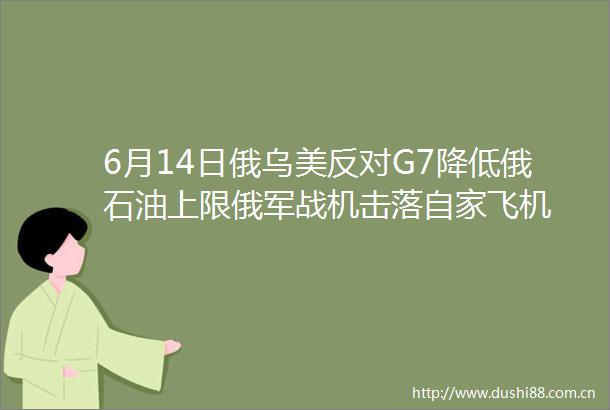 6月14日俄乌美反对G7降低俄石油上限俄军战机击落自家飞机