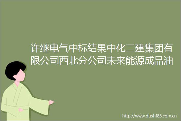 许继电气中标结果中化二建集团有限公司西北分公司未来能源成品油调和项目变压器公开询比价成交结果公告
