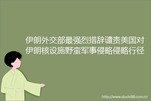 伊朗外交部最强烈措辞谴责美国对伊朗核设施野蛮军事侵略侵略行径违反联合国宪章和国际法基本原则