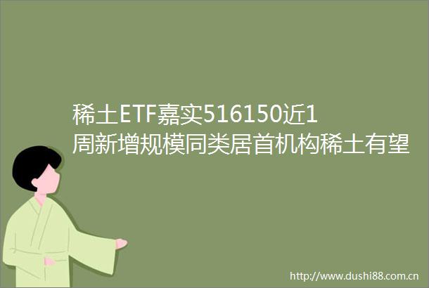 稀土ETF嘉实516150近1周新增规模同类居首机构稀土有望迎来盈利估值双击