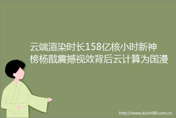 云端渲染时长158亿核小时新神榜杨戬震撼视效背后云计算为国漫保驾护航