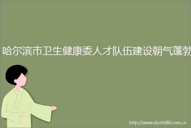 哈尔滨市卫生健康委人才队伍建设朝气蓬勃
