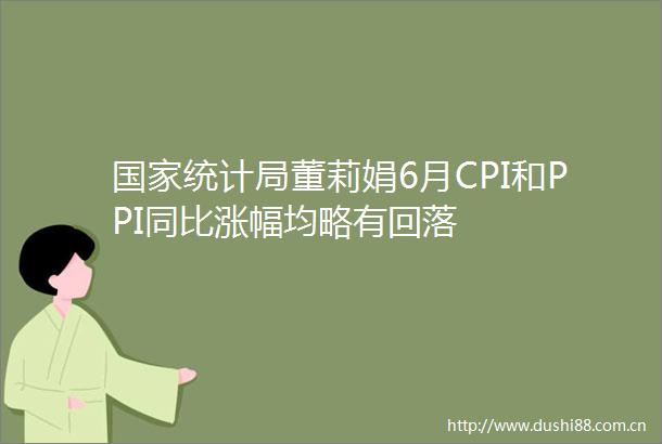 统计局董莉娟6月CPI和PPI同比涨幅均略有回落
