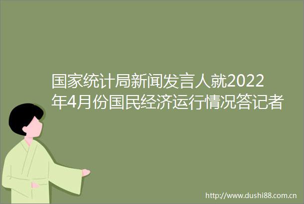 统计局新闻发言人就2022年4月份国民经济运行情况答记者问